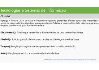 Tecnologias e Sistemas de Informação
Glossário
Data(): A função DATA do Excel é importante quando pretender efetuar operações matemática
sobre os valores do tipo data (por exemplo subtrair 2 datas) e quando tiver três valores separados
e quiser combiná-los para formar uma data.
Dia. Semana(): Função que determina o dia da semana de uma determinada Data.
Dias360(): Função que calcula o numero de dias na diferença entre duas datas.
Tempo (): Função para registar um tempo numa célula da colha de cálculo.
Ano (): Função que extrai o ano de uma determinada data.
Adaptado de https:/support.office.com/pt-br/article/Gloss%C3%A1rio-do-Excel-53B6CE43-1A9F-4AC2-A33C-D6F64EA2D1FC
 
