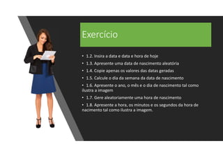 Exercício
• 1.2. Insira a data e data e hora de hoje
• 1.3. Apresente uma data de nascimento aleatória
• 1.4. Copie apenas os valores das datas geradas
• 1.5. Calcule o dia da semana da data de nascimento
• 1.6. Apresente o ano, o mês e o dia de nascimento tal como
ilustra a imagem
• 1.7. Gere aleatoriamente uma hora de nascimento
• 1.8. Apresente a hora, os minutos e os segundos da hora de
nacimento tal como ilustra a imagem.
 