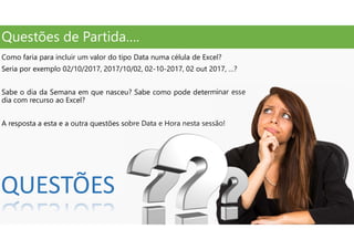Questões de Partida….
Como faria para incluir um valor do tipo Data numa célula de Excel?
Seria por exemplo 02/10/2017, 2017/10/02, 02-10-2017, 02 out 2017, …?
Sabe o dia da Semana em que nasceu? Sabe como pode determinar esse
dia com recurso ao Excel?
A resposta a esta e a outra questões sobre Data e Hora nesta sessão!
QUESTÕES
 