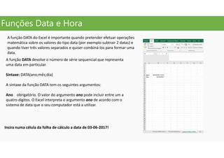 Funções Data e Hora
A função DATA do Excel é importante quando pretender efetuar operações
matemática sobre os valores do tipo data (por exemplo subtrair 2 datas) e
quando tiver três valores separados e quiser combiná-los para formar uma
data.
A função DATA devolve o número de série sequencial que representa
uma data em particular.
Sintaxe: DATA(ano;mês;dia)
A sintaxe da função DATA tem os seguintes argumentos:
Ano obrigatório. O valor do argumento ano pode incluir entre um a
quatro dígitos. O Excel interpreta o argumento ano de acordo com o
sistema de data que o seu computador está a utilizar.
Insira numa célula da folha de cálculo a data de 03-06-2017!
 
