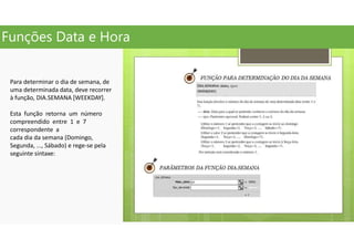 Funções Data e Hora
Para determinar o dia de semana, de
uma determinada data, deve recorrer
à função, DIA.SEMANA [WEEKDAY].
Esta função retorna um número
compreendido entre 1 e 7
correspondente a
cada dia da semana (Domingo,
Segunda, ..., Sábado) e rege-se pela
seguinte sintaxe:
 