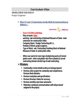 Curriculum Vitae
MOHAMED SOLIMAN
Project Engineer
2| P a g e
 Have 9 year’s Experience in the field of construction as
follows: -
- From1/12/2012untilNow.
- Place ofwork: Qatar.
- working: sub-contractingatNationalMuseumofQatar-main
contractorforconstruction Villas
- CompanyName: Design ContractingW.L.L.
- Position ofWork: projectengineer.
- Type ofWork: sub. ContractingFinishingWork atNational
MuseumofQatar& construction villas.
- Where ourworksfor moretype ofplasteringsuch as(Cement
plasterwork –skimcoatplaster-stucPierre plaster)&screed
contracting&head restrainttopofwall contracting.
Missions:
 Continuallyreviewsdetailsastheyarebeingprepared.
 Reviewsentire projectforcontinuityand completeness.
Reviewsfinalestimates.
 Reviewsroad plansand specifications.
 ReviewsStructure Statusforaccuracy.
 Reviewsmonthlyman-hoursummaries
 Maintainscontinualcommunicationswith allpersonnel
assignedtothe project.
 