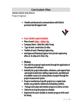 Curriculum Vitae
MOHAMED SOLIMAN
Project Engineer
3| P a g e
 Handlesand documentscommunicationswith District
personnelandallsupportunits
 From1/8/2011until21/10/2012.
 Place ofwork: Qatar–alkhorcity.
 CompanyName: QatarBin Ladin Group.
 Type ofwork: constriction 26villas.
 Position ofwork: PlanningEngineering.
 and Approved PlanningEngineerfromprivate engineering
office at 26villas atELKhorCity
 Missions:
 Line with the proposalrequirementsthroughtheapplication of
the primaveraP6software.
 Indentifythe project deliverables, milestones,and required task
andtargetstodetermine staffingrequirements, andallotment
ofavailable resourcestovariousphasesofprojectthrough the
projectmeasurementsystem.
 Progress monitoringofspecificprojectson aregularbasis.
Resolveanyproblems,bottlenecks/schedulingconflicts.
 Package work plansand monitorprogress toachieve ontime
 Deliveries tokeeptheproject on schedule.
 Implementthework schedule& monitorprogressofthe work
fortimely.
 