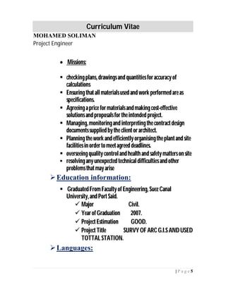 Curriculum Vitae
MOHAMED SOLIMAN
Project Engineer
5| P a g e
 Missions:
 checkingplans,drawingsand quantitiesforaccuracyof
calculations
 Ensuringthatallmaterialsused and work performed areas
specifications.
 Agreeinga price formaterialsandmakingcost-effective
solutionsand proposalsforthe intended project.
 Managing, monitoringand interpretingthe contractdesign
documentssupplied bythe clientorarchitect.
 Planningthe work and efficientlyorganisingthe plantand site
facilitiesin ordertomeetagreed deadlines.
 overseeingqualitycontroland health and safetymattersonsite
 resolvinganyunexpected technicaldifficultiesand other
problemsthatmayarise
Education information:
 GraduatedFromFacultyofEngineering, SuezCanal
University,and PortSaid.
 Major Civil.
 YearofGraduation 2007.
 ProjectEstimation GOOD.
 ProjectTitle SURVYOFARCG.I.SANDUSED
TOTTALSTATION.
Languages:
 