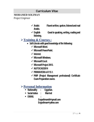 Curriculum Vitae
MOHAMED SOLIMAN
Project Engineer
6| P a g e
 Arabic Fluentwritten,spoken,listenedandread
Arabic.
 English Good in speaking, writing, readingand
listening.
Training & Courses :
 Self-Literate with good knowledge ofthe following:
 MicrosoftWord.
 MicrosoftPowerPoint.
 Internet.
 MicrosoftWindows.
 MicrosoftExcel.
 MicrosoftProject2013.
 AUTOCAD2014
 PRIMAVERA6 R15.1.
 PMP (Project Management professional) Certificate
ExamPreparation course.
Personal Information
 Nationality : Egyptian.
 Socialstatus : Married
 EMAIL :
Engsoliman60@gmail.com
Engseliman@yahoo.com
 