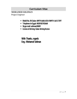 Curriculum Vitae
MOHAMED SOLIMAN
Project Engineer
7| P a g e
 MobilNo. INQatar:-0097466066554/00974 66127297
 Telephone inEgypt: 0020102183660
 Skype mail: soliman20009
 License ofdriving: Qatardrivinglicense
With Thanks, regards
Eng.: Mohamed Soliman
 