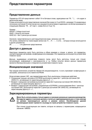 15
Представление параметров
Представление данных
Параметры ATS 48 представляют собой 16-ти битовые слова, адресуемые как "W… " (… - это адрес в
десятичном виде).
Слова используются для представления значений без знака (от 0 до 65535), например 1 6 независимых
логических состояний. В этом случае они называются регистрами и адресация к их битам производится
следующим образом: "W… :xk" (где k - номер бита от 0 до 15).
Пример:
W4028 = Voltage boost level
W402 = Регистр состояния
W402:X2 = Бит 2 регистра состояния
Значения, представленные в шестнадцатеричном виде, записаны как 16#…
Эта запись эквивалентна таким видам записи как: H… , H'… ', … k и 0x… , которые иногда используются
в других документах.
2#… … … … - это двоичное представление.
Доступ к данным
Некоторые параметры могут быть доступны в обоих режимах и чтения, и записи: это параметры,
соответствующие настройкам, конфигурации или командам. Эти параметры используются устройством
плавного пуска.
Данные, выдаваемые устройством плавного пуска, могут быть доступны только для чтения:
сигнализация, информация о неисправностях и т.д. Любые попытки записи данных параметров
являются бессмысленными и отвергаются устройством плавного пуска.
Инициализация значений
При каждом включении устройство Altistart 48 инициализируется, то есть принимает конфигурацию и
настройки, записанные в его памяти EEPROM.
Когда активен режим LINE, над параметрами могут быть выполнены следующие действия:
• Сохранение текущих настроек в EEPROM выполняется через бит 1 регистра состояния CMI
(W402:X1 ); активизация по нарастающему фронту 0 → 1.
• Возврат к заводским настройкам выполняется через бит 0 регистра состояния CMI (W402:X0),
активизация по нарастающему фронту 0 → 1 .
• Возврат к предыдущим настройкам, сохраненным в EEPROM (с использованием бита 1 регистра
состояний CMI), выполняется через бит 2 регистра состояний CMI (W402:X2), активизация по
нарастающему фронту 0 → 1.
Зарезервированные параметры
Могут быть использованы только адреса и значения указанные в данном руководстве.
Все другие адреса и значения должны считаться зарезервированными и к ним никогда
не должен производиться доступ в режиме записи. Несоблюдение данной
рекомендации может привести к выходу из строя устройства плавного пуска.
При чтении существующих зон памяти, которые не связаны с параметрами, возвращается
значение 1 6#8000.
 