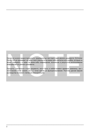 2
NOTE
Несмотря на все предосторожности, предпринятые при подготовке данного документа, Schneider
Electric SA не принимает на себя ответственности за какие-либо опечатки или ошибки, которые он
может содержать, а также за какие-либо повреждения, возникшие в результате использования
информации из данного документа.
Продукты, описанные в этом документе, могут быть в любой момент времени изменены, как с
технической точки зрения, так и с точки зрения их функционирования. Поэтому данная версия
руководства не может считаться окончательной.
 