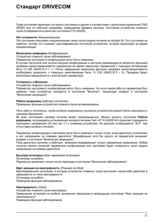 21
Стандарт DRIVECOM
Граф состояний переходит из одного состояния в другое в соответствии с регистром управления CMD
(W400) или по событию (например: превышение времени запуска). Состояние устройства плавного
пуска отображается в регистре состояния ETA (W458).
Нет готовности (Инициализация):
Это состояние описывает инициализацию связи после подачи питания на Altistart 48. Это состояние не
заметно, потому что отражает кратковременное состояние устройства, которое происходит во время
инициализации.
Включение запрещено (Конфигурация):
Устройство плавного пуска заблокировано.
Параметры настройки и конфигурации могут быть изменены.
В случае частичной или полной загрузки конфигурации и настроек рекомендуется запретить функцию
проверки непротиворечивости параметров во время пересылки параметров с помощью активизации
бита 15 CMI (W402:X1 5 = 1 ). После завершения пересылки функцию проверки непротиворечивости
необходимо разрешить с помощью деактивизации бита 15 CMI (W402:X1 5 = 0). Проверка будет
выполнена немедленно и с учетом всех параметров.
Готовность и Включен:
Устройство плавного пуска заблокировано.
Параметры настройки и конфигурации могут быть изменены. Но если какой-либо из параметров был
изменен, пока устройство находится в состоянии "Включен", происходит возврат в состояние
"Включение запрещено".
Работа разрешена (рабочее состояние):
Приводные функции устройства плавного пуска активизированы.
Речь идет о состоянии, когда входное напряжение пускового устройства может быть приложено к
зажимам двигателя.
Во всех состояниях силовое питание может прикладываться. Можно достичь состояния Работа
разрешена, не дожидаясь установления силового питания. Бит 4 ETA (W458:X4) позволяет определить
приложено напряжение (0) или нет (1 ) к клеммам устройтсва. На дисплее отображается NLP при
отсутствии силового питания.
Параметры конфигурации и настройки могут быть изменены только тогда, когда двигатель остановлен
и нет напряжения на клеммах двигателя. Модификация хотя бы одного из параметров вызывает
возврат в состояние "Включение запрещено".
Пока двигатель включен и работает, возможна модификация только параметров управления. Любая
попытка записи значений параметров конфигурации или настройки будет отвергнута, если подано
напряжение на клеммы двигателя.
Быстрая остановка (Идет аварийная остановка):
Остановка на выбеге.
Перезапуск возможен только после перехода в состояние "Включение заблокировано".
Идет реакция на неисправность (Реакция на сбой):
Кратковременное состояние, в котором устройство плавного пуска выполняет какое-либо действие в
зависимости от типа неисправности.
Остановка на выбеге.
Приводная функция заблокирована.
Неисправность (Сбой):
Устройство плавного пуска неисправно.
Завершение остановки на выбеге, вызванное переходом в предыдущее состояние "Идет реакция на
неисправность".
Приводная функция заблокирована.
 