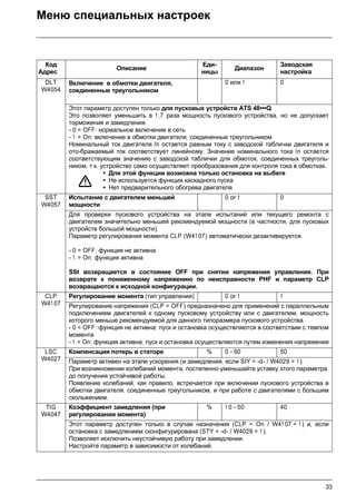 33
Меню специальных настроек
Код
Адрес
Описание
Еди-
ницы
Диапазон
Заводская
настройка
DLT
W4054
Включение в обмотки двигателя,
соединенные треугольником
0 или 1 0
Этот параметр доступен только для пусковых устройств ATS 48•••Q.
Это позволяет уменьшить в 1,7 раза мощность пускового устройства, но не допускает
торможения и замедления.
- 0 = OFF: нормальное включение в сеть
- 1 = On: включение в обмотки двигателя, соединенные треугольником
Номинальный ток двигателя In остается равным току с заводской таблички двигателя и
ото-бражаемый ток соответствует линейному. Значение номинального тока In остается
соответствующим значению с заводской таблички для обмоток, соединенных треуголь-
ником, т.к. устройство само осуществляет преобразования для контроля тока в обмотках.
• Для этой функции возможна только остановка на выбеге
• Не используется функция каскадного пуска
• Нет предварительного обогрева двигателя
SST
W4057
Испытание с двигателем меньшей
мощности
0 or 1 0
Для проверки пускового устройства на этапе испытаний или текущего ремонта с
двигателем значительно меньшей рекомендуемой мощности (в частности, для пусковых
устройств большой мощности).
Параметр регулирования момента CLP (W41 07) автоматически дезактивируется.
- 0 = OFF: функция не активна
- 1 = On: функция активна
SSt возвращается в состояние OFF при снятии напряжения управления. При
возврате к пониженному напряжению по неисправности PHF и параметр CLP
возвращаются к исходной конфигурации.
CLP
W4107
Регулирование момента (тип управления) 0 or 1 1
Регулирование напряжения (CLP = OFF) предназначено для применений с параллельным
подключением двигателей к одному пусковому устройству или с двигателем, мощность
которого меньше рекомендуемой для данного типоразмера пускового устройства.
- 0 = OFF: функция не активна; пуск и остановка осуществляются в соответствии с темпом
момента
- 1 = On: функция активна; пуск и остановка осуществляются путем изменения напряжения
LSC
W4027
Компенсация потерь в статоре % 0 - 90 50
Параметр активен на этапе ускорения (и замедления, если StY = -d- / W4029 = 1).
При возникновении колебаний момента, постепенно уменьшайте уставку этого параметра
до получения устойчивой работы.
Появление колебаний, как правило, встречается при включении пускового устройства в
обмотки двигателя, соединенные треугольником, и при работе с двигателями с большим
скольжением.
TIG
W4047
Коэффициент замедления (при
регулировании момента)
% 1 0 - 50 40
Этот параметр доступен только в случае назначения (CLP = On / W41 07 = 1 ) и, если
остановка с замедлением сконфигурирована (STY = -d- / W4029 = 1 ).
Позволяет исключить неустойчивую работу при замедлении.
Настройте параметр в зависимости от колебаний.
 
