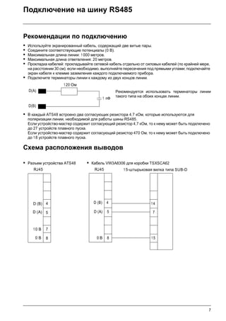 7
Подключение на шину RS485
Рекомендации по подключению
• Используйте экранированный кабель, содержащий две витые пары.
• Соедините соответствующие потенциалы (0 В).
• Максимальная длина линии: 1 000 метров.
• Максимальная длина ответвления: 20 метров.
• Прокладка кабелей: прокладывайте сетевой кабель отдельно от силовых кабелей (по крайней мере,
на расстоянии 30 см); если необходимо, выполняйте пересечения под прямыми углами; подключайте
экран кабеля к клемме заземления каждого подключаемого прибора.
• Подключите терминаторы линии к каждому из двух концов линии.
Рекомендуется использовать терминаторы линии
такого типа на обоих концах линии.
• В каждый ATS48 встроено два согласующих резистора 4,7 кОм, которые используются для
поляризации линии, необходимой для работы шины RS485.
Если устройство-мастер содержит согласующий резистор 4,7 кОм, то к нему может быть подключено
до 27 устройств плавного пуска.
Если устройство-мастер содержит согласующий резистор 470 Ом, то к нему может быть подключено
до 1 8 устройств плавного пуска.
Схема расположения выводов
• Разъем устройства ATS48 • Кабель VW3A8306 для коробки TSXSCA62
D(A)
D(B)
120 Ом
1 пФ
RJ45
4
0 В 8
7
5
1 0 В
D (A)
D (B)
RJ45
D (A)
0 В
5
8
D (B) 4
15-штырьковая вилка типа SUB-D
7
15
14
 