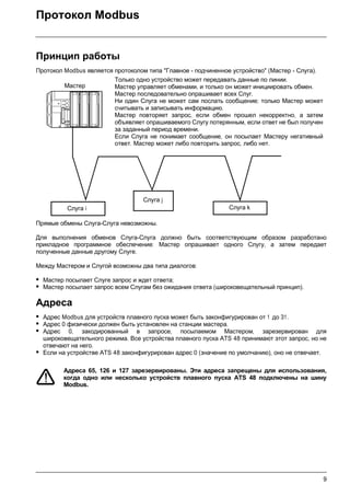9
Протокол Modbus
Принцип работы
Протокол Modbus является протоколом типа "Главное - подчиненное устройство" (Мастер - Слуга).
Прямые обмены Слуга-Слуга невозможны.
Для выполнения обменов Слуга-Слуга должно быть соответствующим образом разработано
прикладное программное обеспечение: Мастер опрашивает одного Слугу, а затем передает
полученные данные другому Слуге.
Между Мастером и Слугой возможны два типа диалогов:
• Мастер посылает Слуге запрос и ждет ответа;
• Мастер посылает запрос всем Слугам без ожидания ответа (широковещательный принцип).
Адреса
• Адрес Modbus для устройств плавного пуска может быть законфигурирован от 1 до 31.
• Адрес 0 физически должен быть установлен на станции мастера.
• Адрес 0, закодированный в запросе, посылаемом Мастером, зарезервирован для
широковещательного режима. Все устройства плавного пуска ATS 48 принимают этот запрос, но не
отвечают на него.
• Если на устройстве ATS 48 законфигурирован адрес 0 (значение по умолчанию), оно не отвечает.
Адреса 65, 126 и 127 зарезервированы. Эти адреса запрещены для использования,
когда одно или несколько устройств плавного пуска ATS 48 подключены на шину
Modbus.
Только одно устройство может передавать данные по линии.
Мастер управляет обменами, и только он может инициировать обмен.
Мастер последовательно опрашивает всех Слуг.
Ни один Слуга не может сам послать сообщение; только Мастер может
считывать и записывать информацию.
Мастер повторяет запрос, если обмен прошел некорректно, а затем
объявляет опрашиваемого Слугу потерянным, если ответ не был получен
за заданный период времени.
Если Слуга не понимает сообщение, он посылает Мастеру негативный
ответ. Мастер может либо повторить запрос, либо нет.
Мастер
Слуга i Слуга k
Слуга j
 