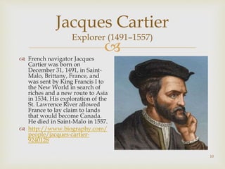 
10
Jacques Cartier
Explorer (1491–1557)
 French navigator Jacques
Cartier was born on
December 31, 1491, in Saint-
Malo, Brittany, France, and
was sent by King Francis I to
the New World in search of
riches and a new route to Asia
in 1534. His exploration of the
St. Lawrence River allowed
France to lay claim to lands
that would become Canada.
He died in Saint-Malo in 1557.
 http://www.biography.com/
people/jacques-cartier-
9240128
 