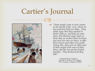 
Cartier’s Journal
 “Some people came in nine canoes
to the mouth of the cove, where we
lay anchored with out ships. They
made signs that they wanted to
barter with us, and held up some
skins. We likewise made signs to
them that we wished them no harm
and sent two men on shore, to offer
them knives and other iron goods.
Seeing this, they sent on shore part
of their people with some of their
skins, and the two parties traded
together. They bartered all they
had.”
- Adapted from Cartier’s
Journal of 1534 in H.P. Biggar,
The Voyages of Jaques Cartier.
11
 