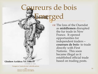 
Coureurs de bois
Emerged
Voyageur or "courier du bois" with rifle and axe.
1891
Sketch by Frederic Remington.
Glenbow Archives NA-1406-55
 The loss of the Ouendat
as middlemen disrupted
the fur trade in New
France. It opened
opportunities for
independent traders –
coureurs de bois- to trade
directly with First
Nations. This soon
became illegal as it
established official trade
based on trading posts.
14
 