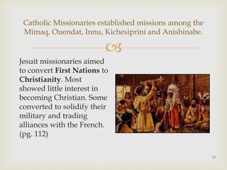 
15
Catholic Missionaries established missions among the
Mimaq, Ouendat, Innu, Kichesiprini and Anishinabe.
Jesuit missionaries aimed
to convert First Nations to
Christianity. Most
showed little interest in
becoming Christian. Some
converted to solidify their
military and trading
alliances with the French.
(pg. 112)
 