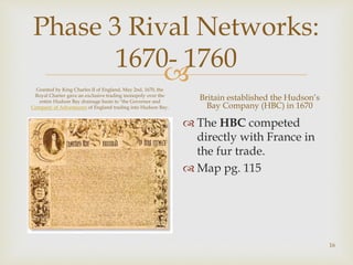
Phase 3 Rival Networks:
1670- 1760
Granted by King Charles II of England, May 2nd, 1670, the
Royal Charter gave an exclusive trading monopoly over the
entire Hudson Bay drainage basin to "the Governor and
Company of Adventurers of England trading into Hudson Bay.
Britain established the Hudson’s
Bay Company (HBC) in 1670
 The HBC competed
directly with France in
the fur trade.
 Map pg. 115
16
 