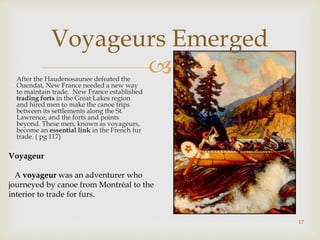 
Voyageurs Emerged
After the Haudenosaunee defeated the
Ouendat, New France needed a new way
to maintain trade. New France established
trading forts in the Great Lakes region
and hired men to make the canoe trips
between its settlements along the St.
Lawrence, and the forts and points
beyond. These men, known as voyageurs,
become an essential link in the French fur
trade. ( pg 117)
17
Voyageur
A voyageur was an adventurer who
journeyed by canoe from Montréal to the
interior to trade for furs.
 