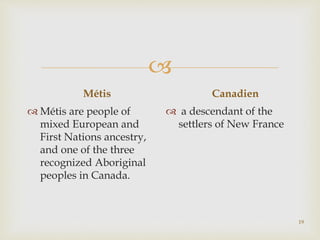 
Métis
 Métis are people of
mixed European and
First Nations ancestry,
and one of the three
recognized Aboriginal
peoples in Canada.
Canadien
 a descendant of the
settlers of New France
19
 