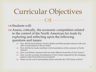 
 Students will:
 Assess, critically, the economic competition related
to the control of the North American fur trade by
exploring and reflecting upon the following
questions and issues:
 How did the First Nations, French, British and Metis peoples interact with each
other as participants in the fur trade?
 How did the fur trade contribute to the foundations of the economy in North
America
 How was Britain's interest in the fur trade different from that of New France?
 How was the economic development in New France impacted by the changing
policies of the French Royal Government?
 What was the role of mercantilism before and after the 1763 Treaty of Paris?
Curricular Objectives
2
 