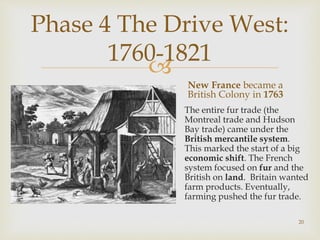 
Phase 4 The Drive West:
1760-1821
New France became a
British Colony in 1763
The entire fur trade (the
Montreal trade and Hudson
Bay trade) came under the
British mercantile system.
This marked the start of a big
economic shift. The French
system focused on fur and the
British on land. Britain wanted
farm products. Eventually,
farming pushed the fur trade.
20
 
