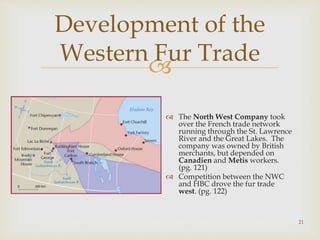 
Development of the
Western Fur Trade
 The North West Company took
over the French trade network
running through the St. Lawrence
River and the Great Lakes. The
company was owned by British
merchants, but depended on
Canadien and Metis workers.
(pg. 121)
 Competition between the NWC
and HBC drove the fur trade
west. (pg. 122)
21
 