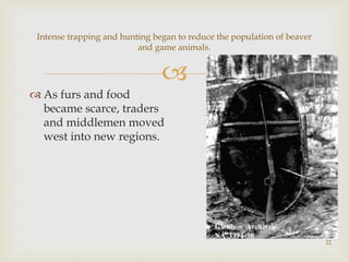 
22
Intense trapping and hunting began to reduce the population of beaver
and game animals.
 As furs and food
became scarce, traders
and middlemen moved
west into new regions.
 