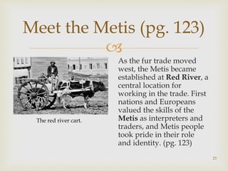 
23
Meet the Metis (pg. 123)
As the fur trade moved
west, the Metis became
established at Red River, a
central location for
working in the trade. First
nations and Europeans
valued the skills of the
Metis as interpreters and
traders, and Metis people
took pride in their role
and identity. (pg. 123)
The red river cart.
 