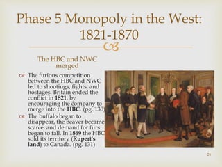 
Phase 5 Monopoly in the West:
1821-1870
The HBC and NWC
merged
 The furious competition
between the HBC and NWC
led to shootings, fights, and
hostages. Britain ended the
conflict in 1821, by
encouraging the company to
merge into the HBC. (pg. 130)
 The buffalo began to
disappear, the beaver became
scarce, and demand for furs
began to fall. In 1869 the HBC
sold its territory (Rupert's
land) to Canada. (pg. 131)
24
 