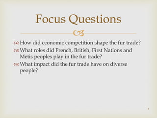 
 How did economic competition shape the fur trade?
 What roles did French, British, First Nations and
Metis peoples play in the fur trade?
 What impact did the fur trade have on diverse
people?
Focus Questions
5
 