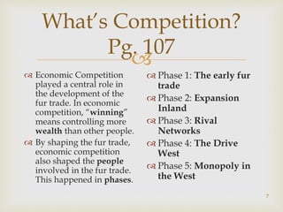 
What’s Competition?
Pg. 107
 Economic Competition
played a central role in
the development of the
fur trade. In economic
competition, “winning”
means controlling more
wealth than other people.
 By shaping the fur trade,
economic competition
also shaped the people
involved in the fur trade.
This happened in phases.
 Phase 1: The early fur
trade
 Phase 2: Expansion
Inland
 Phase 3: Rival
Networks
 Phase 4: The Drive
West
 Phase 5: Monopoly in
the West
7
 