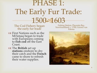 
PHASE 1:
The Early Fur Trade:
1500- 1603
The Cod Fishery began
the early fur trade
 First Nations such as the
Mi'kmaq began to trade
with Europeans coming
to fish cod off the East
Coast.
 The British set up
stations onshore to dry
their catch and the French
came to shore to refresh
their water supplies.
Fishing Station, Placentia Bay,
Newfoundland, c. 1700, Gerard van
Edema
8
 