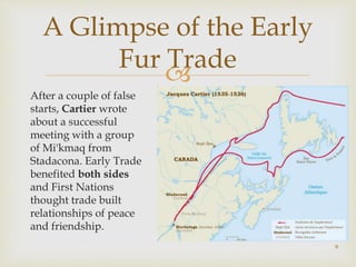 
A Glimpse of the Early
Fur Trade
After a couple of false
starts, Cartier wrote
about a successful
meeting with a group
of Mi'kmaq from
Stadacona. Early Trade
benefited both sides
and First Nations
thought trade built
relationships of peace
and friendship.
9
 