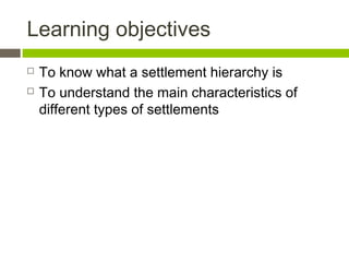 Learning objectives
 To know what a settlement hierarchy is
 To understand the main characteristics of
different types of settlements
 