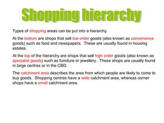 Types of shopping areas can be put into a hierarchy.
At the bottom are shops that sell low order goods (also known as convenience
goods) such as food and newspapers. These are usually found in housing
estates.
At the top of the hierarchy are shops that sell high order goods (also known as
specialist goods) such as furniture or jewellery. These shops are usually found
in large centres or in the CBD.
The catchment area describes the area from which people are likely to come to
buy goods. Shopping centres have a wide catchment area, whereas corner
shops have a small catchment area.
 