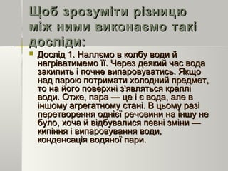 Щоб зрозуміти різницюЩоб зрозуміти різницю
між ними виконаємо такіміж ними виконаємо такі
досліди:досліди:
 Дослід 1. Наллємо в колбу води йДослід 1. Наллємо в колбу води й
нагріватимемо її. Через деякий час воданагріватимемо її. Через деякий час вода
закипить і почне випаровуватись. Якщозакипить і почне випаровуватись. Якщо
над парою потримати холодний предмет,над парою потримати холодний предмет,
то на його поверхні з'являться крапліто на його поверхні з'являться краплі
води. Отже, пара — це і є вода, але вводи. Отже, пара — це і є вода, але в
іншому агрегатному стані. В цьому разііншому агрегатному стані. В цьому разі
перетворення однієї речовини на іншу неперетворення однієї речовини на іншу не
було, хоча й відбувалися певні зміни —було, хоча й відбувалися певні зміни —
кипіння і випаровування води,кипіння і випаровування води,
конденсація водяної пари.конденсація водяної пари.
 