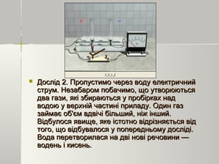  Дослід 2. Пропустимо через воду електричнийДослід 2. Пропустимо через воду електричний
струм. Незабаром побачимо, що утворюютьсяструм. Незабаром побачимо, що утворюються
два гази, які збираються у пробірках наддва гази, які збираються у пробірках над
водою у верхній частині приладу. Один газводою у верхній частині приладу. Один газ
займає об'єм вдвічі більший, ніж інший.займає об'єм вдвічі більший, ніж інший.
Відбулося явище, яке істотно відрізняється відВідбулося явище, яке істотно відрізняється від
того, що відбувалося у попередньому досліді.того, що відбувалося у попередньому досліді.
Вода перетворилася на дві нові речовини —Вода перетворилася на дві нові речовини —
водень і кисень.водень і кисень.
 