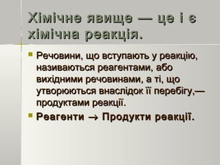Хімічне явище — це і єХімічне явище — це і є
хімічна реакція.хімічна реакція.
 Речовини, що вступають у реакцію,Речовини, що вступають у реакцію,
називаються реагентами,називаються реагентами, абоабо
вихідними речовинамивихідними речовинами,, а ті, щоа ті, що
утворюються внаслідок їїутворюються внаслідок її перебігу,—перебігу,—
продуктами реакціїпродуктами реакції..
 РеагентиРеагенти →→ Продукти реакції.Продукти реакції.
 