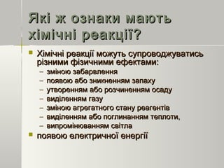 Які ж ознаки маютьЯкі ж ознаки мають
хімічні реакції?хімічні реакції?
 Хімічні реакції можуть супроводжуватисьХімічні реакції можуть супроводжуватись
різними фізичними ефектами:різними фізичними ефектами:
– зміною забарвленнязміною забарвлення
– появою або зникненням запахупоявою або зникненням запаху
– утворенням або розчиненням осадуутворенням або розчиненням осаду
– виділенням газувиділенням газу
– зміною агрегатного стану реагентівзміною агрегатного стану реагентів
– виділенням або поглинанням теплоти,виділенням або поглинанням теплоти,
– випромінюванням світлавипромінюванням світла
 появою електричної енергіїпоявою електричної енергії
 