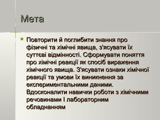 МетаМета
 Повторити й поглибити знання проПовторити й поглибити знання про
фізичні та хімічні явища, з'ясувати їхфізичні та хімічні явища, з'ясувати їх
суттєві відмінності. Сформувати поняттясуттєві відмінності. Сформувати поняття
про хімічні реакції як спосіб вираженняпро хімічні реакції як спосіб вираження
хімічного явища. З'ясувати ознаки хімічноїхімічного явища. З'ясувати ознаки хімічної
реакції та умови їх виникнення зареакції та умови їх виникнення за
експериментальними даними.експериментальними даними.
Вдосконалити навички роботи з хімічнимиВдосконалити навички роботи з хімічними
речовинами І лабораторнимречовинами І лабораторним
обладнаннямобладнанням
 