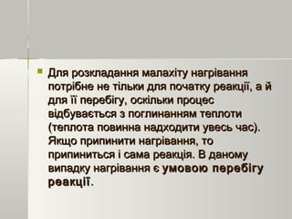  Для розкладання малахіту нагріванняДля розкладання малахіту нагрівання
потрібне не тільки для початку реакції, а йпотрібне не тільки для початку реакції, а й
для її перебігу, оскільки процесдля її перебігу, оскільки процес
відбувається з поглинанням теплотивідбувається з поглинанням теплоти
(теплота повинна надходити увесь час).(теплота повинна надходити увесь час).
Якщо припинити нагрівання, тоЯкщо припинити нагрівання, то
припиниться і сама реакція. В даномуприпиниться і сама реакція. В даному
випадку нагрівання євипадку нагрівання є умовою перебігуумовою перебігу
реакціїреакції..
 
