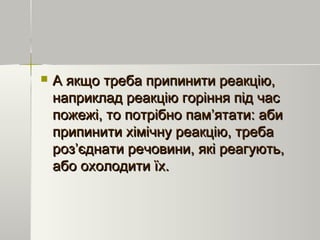  А якщо треба припинити реакцію,А якщо треба припинити реакцію,
наприклад реакцію горіння під часнаприклад реакцію горіння під час
пожежі, то потрібно пам’ятати: абипожежі, то потрібно пам’ятати: аби
припинити хімічну реакцію, требаприпинити хімічну реакцію, треба
роз’єднати речовини, які реагують,роз’єднати речовини, які реагують,
або охолодити їх.або охолодити їх.
 