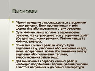 ВисновкиВисновки
 Фізичні явища не супроводжуються утвореннямФізичні явища не супроводжуються утворенням
нових речовин. Вони проявляються у змінінових речовин. Вони проявляються у зміні
форми тіла або агрегатного стану речовини.форми тіла або агрегатного стану речовини.
 Суть хімічних явищ полягає у перетворенніСуть хімічних явищ полягає у перетворенні
речовин, яке супроводжується утворенням однієїречовин, яке супроводжується утворенням однієї
або декількох нових речовин. Хімічне явище і єабо декількох нових речовин. Хімічне явище і є
хімічною реакцією.хімічною реакцією.
 Ознаками хімічних реакцій можуть бутиОзнаками хімічних реакцій можуть бути
виділення газу, утворення або зникнення осаду,виділення газу, утворення або зникнення осаду,
зміна забарвлення, поява або зникнення запаху,зміна забарвлення, поява або зникнення запаху,
виділення або поглинання теплоти,виділення або поглинання теплоти,
випромінювання світла тощо.випромінювання світла тощо.
 Для виникнення і перебігу хімічної реакціїДля виникнення і перебігу хімічної реакції
необхідно подрібнення і перемішування речовин,необхідно подрібнення і перемішування речовин,
а часто й нагрівання їх до певної температури.а часто й нагрівання їх до певної температури.
 