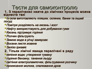 Тести для самоконтролюТести для самоконтролю
1.1. З перелічених нижче до хімічних процесів можнаЗ перелічених нижче до хімічних процесів можна
віднести таківіднести такі
Із скла виготовляють пляшки, склянки, банки та іншийІз скла виготовляють пляшки, склянки, банки та інший
посудпосуд
Повітря розділяють на кисень і азотПовітря розділяють на кисень і азот
Нафту використовують для добування гумиНафту використовують для добування гуми
Кисень підтримує горінняКисень підтримує горіння
Розчин фільтруютьРозчин фільтрують
Зимою вода в річці замерзаєЗимою вода в річці замерзає
Восени листя жовкнеВосени листя жовкне
Залізо іржавієЗалізо іржавіє
2.2. Тільки хімічні явища перелічені в рядуТільки хімічні явища перелічені в ряду
кипіння води; утворення туманукипіння води; утворення туману
горіння бензину, танення льодугоріння бензину, танення льоду
світіння електролампочки, фільтрування розчинусвітіння електролампочки, фільтрування розчину
прокисання молока, спалювання дровпрокисання молока, спалювання дров
 