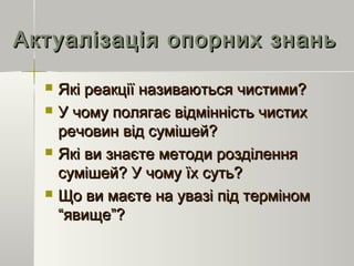 Актуалізація опорних знаньАктуалізація опорних знань
 Які реакції називаються чистими?Які реакції називаються чистими?
 У чому полягає відмінність чистихУ чому полягає відмінність чистих
речовин від сумішей?речовин від сумішей?
 Які ви знаєте методи розділенняЯкі ви знаєте методи розділення
сумішей? У чому їх суть?сумішей? У чому їх суть?
 Що ви маєте на увазі під терміномЩо ви маєте на увазі під терміном
“явище”?“явище”?
 