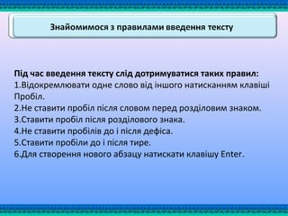 Під час введення тексту слід дотримуватися таких правил:
1.Відокремлювати одне слово від іншого натисканням клавіші
Пробіл.
2.Не ставити пробіл після словом перед розділовим знаком.
3.Ставити пробіл після розділового знака.
4.Не ставити пробілів до і після дефіса.
5.Ставити пробіли до і після тире.
6.Для створення нового абзацу натискати клавішу Enter.
 