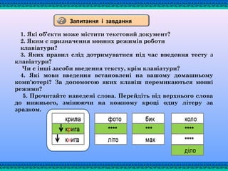 1. Які об’єкти може містити текстовий документ?
2. Яким є призначення мовних режимів роботи
клавіатури?
3. Яких правил слід дотримуватися під час введення тесту з
клавіатури?
Чи є інші засоби введення тексту, крім клавіатури?
4. Які мови введення встановлені на вашому домашньому
комп’ютері? За допомогою яких клавіш перемикаються мовні
режими?
5. Прочитайте наведені слова. Перейдіть від верхнього слова
до нижнього, змінюючи на кожному кроці одну літеру за
зразком.
Запитання і завдання
 
