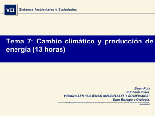VIIVII Sistemas Ambientales y Sociedades
Belén Ruiz
IES Santa Clara.
1ºBACHILLER “SISTEMAS AMBIENTALES Y SOCIEDADES”
Dpto Biología y Geología.
http://biologiageologiaiessantaclarabelenruiz.wordpress.com/bachillerato-internacional/sistemas-ambientales-y-
sociedades/
Tema 7: Cambio climático y producción de
energía (13 horas)
 