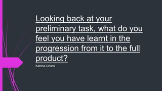 Looking back at your
preliminary task, what do you
feel you have learnt in the
progression from it to the full
product?
Katrina Orlans
 