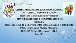 CENTRO REGIONAL DE EDUCACIÓN NORMAL
“DR. GONZALO AGUIRRE BELTRÁN”
Licenciatura en Educación Preescolar
Tecnologías Aplicadas a los Centros Escolares
Unidad 1
Tema: El efecto de las herramientas tecnológicas en el estudiante
Mtro. Tomas Darío Álvarez Menacho
HEREDIA ACEVEDO ELDA ANTONIA
2do. “A”
 